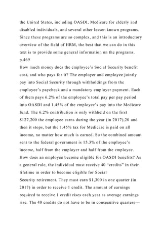 the United States, including OASDI, Medicare for elderly and
disabled individuals, and several other lesser-known programs.
Since these programs are so complex, and this is an introductory
overview of the field of HRM, the best that we can do in this
text is to provide some general information on the programs.
p.469
How much money does the employee’s Social Security benefit
cost, and who pays for it? The employer and employee jointly
pay into Social Security through withholdings from the
employee’s paycheck and a mandatory employer payment. Each
of them pays 6.2% of the employee’s total pay per pay period
into OASDI and 1.45% of the employee’s pay into the Medicare
fund. The 6.2% contribution is only withheld on the first
$127,200 the employee earns during the year (in 2017),20 and
then it stops, but the 1.45% tax for Medicare is paid on all
income, no matter how much is earned. So the combined amount
sent to the federal government is 15.3% of the employee’s
income, half from the employer and half from the employee.
How does an employee become eligible for OASDI benefits? As
a general rule, the individual must receive 40 “credits” in their
lifetime in order to become eligible for Social
Security retirement. They must earn $1,300 in one quarter (in
2017) in order to receive 1 credit. The amount of earnings
required to receive 1 credit rises each year as average earnings
rise. The 40 credits do not have to be in consecutive quarters—
 