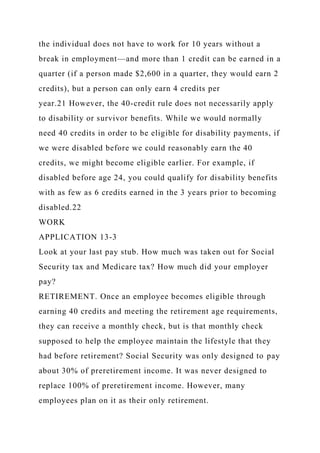 the individual does not have to work for 10 years without a
break in employment—and more than 1 credit can be earned in a
quarter (if a person made $2,600 in a quarter, they would earn 2
credits), but a person can only earn 4 credits per
year.21 However, the 40-credit rule does not necessarily apply
to disability or survivor benefits. While we would normally
need 40 credits in order to be eligible for disability payments, if
we were disabled before we could reasonably earn the 40
credits, we might become eligible earlier. For example, if
disabled before age 24, you could qualify for disability benefits
with as few as 6 credits earned in the 3 years prior to becoming
disabled.22
WORK
APPLICATION 13-3
Look at your last pay stub. How much was taken out for Social
Security tax and Medicare tax? How much did your employer
pay?
RETIREMENT. Once an employee becomes eligible through
earning 40 credits and meeting the retirement age requirements,
they can receive a monthly check, but is that monthly check
supposed to help the employee maintain the lifestyle that they
had before retirement? Social Security was only designed to pay
about 30% of preretirement income. It was never designed to
replace 100% of preretirement income. However, many
employees plan on it as their only retirement.
 