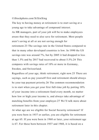 ©iStockphoto.com/XiXinXing
The key to having money at retirement is to start saving at a
young age to take advantage of compound interest.
As HR managers, part of your job will be to make employees
aware that they need to also save for retirement. Most people
aren’t saving at all or are not saving enough for
retirement.23 The savings rate in the United States compared to
that in many other developed countries is low. In 1990 the US
savings rate was around 7%, but by 2005 it had dropped to less
than 1.5% and by 2017 had recovered to about 5.5%.24 This
compares with savings rates of 10% or more in Germany,
Sweden, and Switzerland.
Regardless of your age, think retirement, right now.25 There are
sayings, such as pay yourself first and retirement should always
be your top payment priority.26 The common recommendation
is to start when you get your first full-time job by putting 10%
of your income into a retirement fund every month, no matter
how low or high your income is, and always take advantage of
matching benefits from your employer.27 We’ll talk more about
retirement later in this chapter.
At what age are we eligible for Social Security retirement? If
you were born in 1937 or earlier, you are eligible for retirement
at age 65. If you were born in 1960 or later, your retirement age
is 67. For those born between 1937 and 1960, it is based on a
 