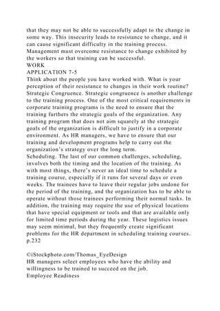 that they may not be able to successfully adapt to the change in
some way. This insecurity leads to resistance to change, and it
can cause significant difficulty in the training process.
Management must overcome resistance to change exhibited by
the workers so that training can be successful.
WORK
APPLICATION 7-5
Think about the people you have worked with. What is your
perception of their resistance to changes in their work routine?
Strategic Congruence. Strategic congruence is another challenge
to the training process. One of the most critical requirements in
corporate training programs is the need to ensure that the
training furthers the strategic goals of the organization. Any
training program that does not aim squarely at the strategic
goals of the organization is difficult to justify in a corporate
environment. As HR managers, we have to ensure that our
training and development programs help to carry out the
organization’s strategy over the long term.
Scheduling. The last of our common challenges, scheduling,
involves both the timing and the location of the training. As
with most things, there’s never an ideal time to schedule a
training course, especially if it runs for several days or even
weeks. The trainees have to leave their regular jobs undone for
the period of the training, and the organization has to be able to
operate without those trainees performing their normal tasks. In
addition, the training may require the use of physical locations
that have special equipment or tools and that are available only
for limited time periods during the year. These logistics issues
may seem minimal, but they frequently create significant
problems for the HR department in scheduling training courses.
p.232
©iStockphoto.com/Thomas_EyeDesign
HR managers select employees who have the ability and
willingness to be trained to succeed on the job.
Employee Readiness
 