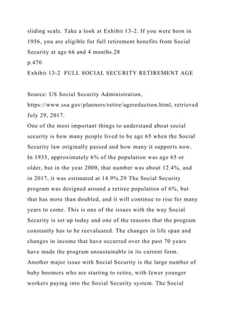 sliding scale. Take a look at Exhibit 13-2. If you were born in
1956, you are eligible for full retirement benefits from Social
Security at age 66 and 4 months.28
p.470
Exhibit 13-2 FULL SOCIAL SECURITY RETIREMENT AGE
Source: US Social Security Administration,
https://www.ssa.gov/planners/retire/agereduction.html, retrieved
July 29, 2017.
One of the most important things to understand about social
security is how many people lived to be age 65 when the Social
Security law originally passed and how many it supports now.
In 1935, approximately 6% of the population was age 65 or
older, but in the year 2000, that number was about 12.4%, and
in 2017, it was estimated at 14.9%.29 The Social Security
program was designed around a retiree population of 6%, but
that has more than doubled, and it will continue to rise for many
years to come. This is one of the issues with the way Social
Security is set up today and one of the reasons that the program
constantly has to be reevaluated. The changes in life span and
changes in income that have occurred over the past 70 years
have made the program unsustainable in its current form.
Another major issue with Social Security is the large number of
baby boomers who are starting to retire, with fewer younger
workers paying into the Social Security system. The Social
 