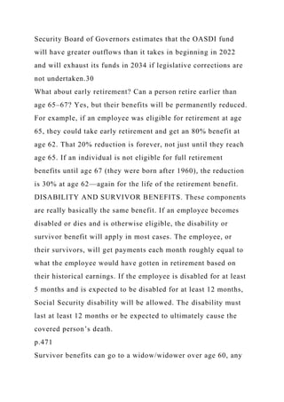 Security Board of Governors estimates that the OASDI fund
will have greater outflows than it takes in beginning in 2022
and will exhaust its funds in 2034 if legislative corrections are
not undertaken.30
What about early retirement? Can a person retire earlier than
age 65–67? Yes, but their benefits will be permanently reduced.
For example, if an employee was eligible for retirement at age
65, they could take early retirement and get an 80% benefit at
age 62. That 20% reduction is forever, not just until they reach
age 65. If an individual is not eligible for full retirement
benefits until age 67 (they were born after 1960), the reduction
is 30% at age 62—again for the life of the retirement benefit.
DISABILITY AND SURVIVOR BENEFITS. These components
are really basically the same benefit. If an employee becomes
disabled or dies and is otherwise eligible, the disability or
survivor benefit will apply in most cases. The employee, or
their survivors, will get payments each month roughly equal to
what the employee would have gotten in retirement based on
their historical earnings. If the employee is disabled for at least
5 months and is expected to be disabled for at least 12 months,
Social Security disability will be allowed. The disability must
last at least 12 months or be expected to ultimately cause the
covered person’s death.
p.471
Survivor benefits can go to a widow/widower over age 60, any
 