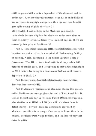 child or grandchild who is a dependent of the deceased and is
under age 18, or any dependent parent over 62. If an individual
has survivors in multiple categories, then the survivor benefit
gets split among eligible survivors.31
MEDICARE. Finally, there is the Medicare component.
Individuals become eligible for Medicare at the same time as
their eligibility for Social Security retirement begins. There are
currently four parts to Medicare:32
• Part A is Hospital Insurance (HI). Hospitalization covers the
inpatient care of a retiree in a hospital, skilled nursing facility,
or hospice. Again, according to the Social Security Board of
Governors: “The HI . . . trust fund ratio is already below 100
percent of annual costs, and is expected to stay about unchanged
to 2021 before declining in a continuous fashion until reserve
depletion in 2029.”33
• Part B covers non–hospital-related (outpatient) Medical
Services Insurance (MSI).
• Part C Medicare recipients can also now choose this option,
called Medicare Advantage plans, instead of Part A and Part B.
Option C combines Part A (HI) and Part B (MSI) coverage in a
plan similar to an HMO or PPO (we will talk about these in
detail shortly). Private insurance companies approved by
Medicare provide this coverage. Costs may be lower than in the
original Medicare Part A and B plans, and the insured may get
extra benefits.
 