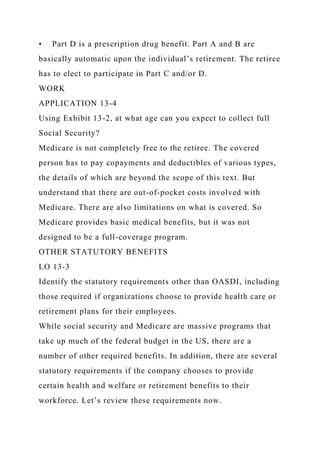 • Part D is a prescription drug benefit. Part A and B are
basically automatic upon the individual’s retirement. The retiree
has to elect to participate in Part C and/or D.
WORK
APPLICATION 13-4
Using Exhibit 13-2, at what age can you expect to collect full
Social Security?
Medicare is not completely free to the retiree. The covered
person has to pay copayments and deductibles of various types,
the details of which are beyond the scope of this text. But
understand that there are out-of-pocket costs involved with
Medicare. There are also limitations on what is covered. So
Medicare provides basic medical benefits, but it was not
designed to be a full-coverage program.
OTHER STATUTORY BENEFITS
LO 13-3
Identify the statutory requirements other than OASDI, including
those required if organizations choose to provide health care or
retirement plans for their employees.
While social security and Medicare are massive programs that
take up much of the federal budget in the US, there are a
number of other required benefits. In addition, there are several
statutory requirements if the company chooses to provide
certain health and welfare or retirement benefits to their
workforce. Let’s review these requirements now.
 