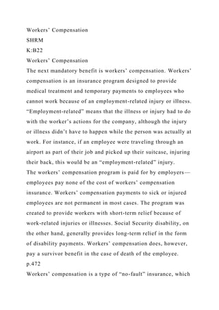 Workers’ Compensation
SHRM
K:B22
Workers’ Compensation
The next mandatory benefit is workers’ compensation. Workers’
compensation is an insurance program designed to provide
medical treatment and temporary payments to employees who
cannot work because of an employment-related injury or illness.
“Employment-related” means that the illness or injury had to do
with the worker’s actions for the company, although the injury
or illness didn’t have to happen while the person was actually at
work. For instance, if an employee were traveling through an
airport as part of their job and picked up their suitcase, injuring
their back, this would be an “employment-related” injury.
The workers’ compensation program is paid for by employers—
employees pay none of the cost of workers’ compensation
insurance. Workers’ compensation payments to sick or injured
employees are not permanent in most cases. The program was
created to provide workers with short-term relief because of
work-related injuries or illnesses. Social Security disability, on
the other hand, generally provides long-term relief in the form
of disability payments. Workers’ compensation does, however,
pay a survivor benefit in the case of death of the employee.
p.472
Workers’ compensation is a type of “no-fault” insurance, which
 