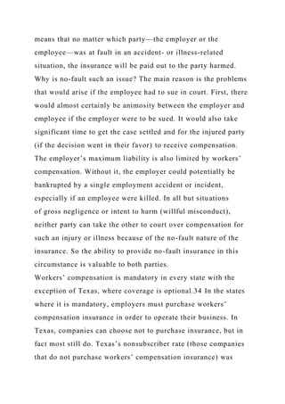 means that no matter which party—the employer or the
employee—was at fault in an accident- or illness-related
situation, the insurance will be paid out to the party harmed.
Why is no-fault such an issue? The main reason is the problems
that would arise if the employee had to sue in court. First, there
would almost certainly be animosity between the employer and
employee if the employer were to be sued. It would also take
significant time to get the case settled and for the injured party
(if the decision went in their favor) to receive compensation.
The employer’s maximum liability is also limited by workers’
compensation. Without it, the employer could potentially be
bankrupted by a single employment accident or incident,
especially if an employee were killed. In all but situations
of gross negligence or intent to harm (willful misconduct),
neither party can take the other to court over compensation for
such an injury or illness because of the no-fault nature of the
insurance. So the ability to provide no-fault insurance in this
circumstance is valuable to both parties.
Workers’ compensation is mandatory in every state with the
exception of Texas, where coverage is optional.34 In the states
where it is mandatory, employers must purchase workers’
compensation insurance in order to operate their business. In
Texas, companies can choose not to purchase insurance, but in
fact most still do. Texas’s nonsubscriber rate (those companies
that do not purchase workers’ compensation insurance) was
 