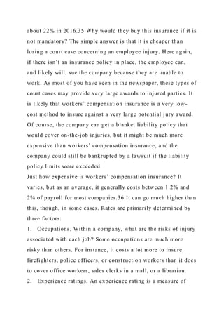 about 22% in 2016.35 Why would they buy this insurance if it is
not mandatory? The simple answer is that it is cheaper than
losing a court case concerning an employee injury. Here again,
if there isn’t an insurance policy in place, the employee can,
and likely will, sue the company because they are unable to
work. As most of you have seen in the newspaper, these types of
court cases may provide very large awards to injured parties. It
is likely that workers’ compensation insurance is a very low-
cost method to insure against a very large potential jury award.
Of course, the company can get a blanket liability policy that
would cover on-the-job injuries, but it might be much more
expensive than workers’ compensation insurance, and the
company could still be bankrupted by a lawsuit if the liability
policy limits were exceeded.
Just how expensive is workers’ compensation insurance? It
varies, but as an average, it generally costs between 1.2% and
2% of payroll for most companies.36 It can go much higher than
this, though, in some cases. Rates are primarily determined by
three factors:
1. Occupations. Within a company, what are the risks of injury
associated with each job? Some occupations are much more
risky than others. For instance, it costs a lot more to insure
firefighters, police officers, or construction workers than it does
to cover office workers, sales clerks in a mall, or a librarian.
2. Experience ratings. An experience rating is a measure of
 