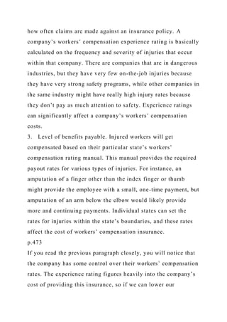 how often claims are made against an insurance policy. A
company’s workers’ compensation experience rating is basically
calculated on the frequency and severity of injuries that occur
within that company. There are companies that are in dangerous
industries, but they have very few on-the-job injuries because
they have very strong safety programs, while other companies in
the same industry might have really high injury rates because
they don’t pay as much attention to safety. Experience ratings
can significantly affect a company’s workers’ compensation
costs.
3. Level of benefits payable. Injured workers will get
compensated based on their particular state’s workers’
compensation rating manual. This manual provides the required
payout rates for various types of injuries. For instance, an
amputation of a finger other than the index finger or thumb
might provide the employee with a small, one-time payment, but
amputation of an arm below the elbow would likely provide
more and continuing payments. Individual states can set the
rates for injuries within the state’s boundaries, and these rates
affect the cost of workers’ compensation insurance.
p.473
If you read the previous paragraph closely, you will notice that
the company has some control over their workers’ compensation
rates. The experience rating figures heavily into the company’s
cost of providing this insurance, so if we can lower our
 