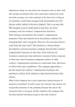 experience rating, we can lower our insurance cost as well. And
the savings associated with a low experience rating aren’t just
one-time savings; our costs continue to be lower for as long as
we maintain a safer-than-average work environment (we will
discuss safety further in the next chapter). This is an area that
HR managers need to understand so that they can lower
company costs for workers’ compensation insurance.
Who manages and monitors the workers’ compensation
programs? State governments have the primary authority for
managing their state’s program. However, the insurance doesn’t
come from the state itself. The insurance is almost always
provided by a private insurance company that provides workers’
compensation insurance in that state. Each state has an
insurance commission that authorizes insurance firms to operate
in that state, and if insurance companies choose to offer
workers’ compensation insurance in a particular state, they have
to follow that state’s guidelines. The company approaches a
private insurer for workers’ compensation insurance and
purchases a policy from whichever state-licensed insurer they
choose.
What if the company has a poor experience rating because of
excessive accidents? In such a case, the insurers may choose not
to provide insurance to the company because the risk to the
insurance firm is too great. In this situation, the company that
has been denied insurance can go to the state workers’
 