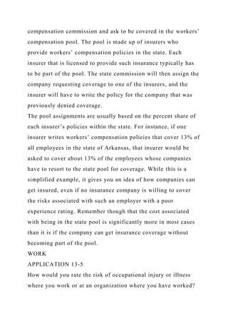 compensation commission and ask to be covered in the workers’
compensation pool. The pool is made up of insurers who
provide workers’ compensation policies in the state. Each
insurer that is licensed to provide such insurance typically has
to be part of the pool. The state commission will then assign the
company requesting coverage to one of the insurers, and the
insurer will have to write the policy for the company that was
previously denied coverage.
The pool assignments are usually based on the percent share of
each insurer’s policies within the state. For instance, if one
insurer writes workers’ compensation policies that cover 13% of
all employees in the state of Arkansas, that insurer would be
asked to cover about 13% of the employees whose companies
have to resort to the state pool for coverage. While this is a
simplified example, it gives you an idea of how companies can
get insured, even if no insurance company is willing to cover
the risks associated with such an employer with a poor
experience rating. Remember though that the cost associated
with being in the state pool is significantly more in most cases
than it is if the company can get insurance coverage without
becoming part of the pool.
WORK
APPLICATION 13-5
How would you rate the risk of occupational injury or illness
where you work or at an organization where you have worked?
 