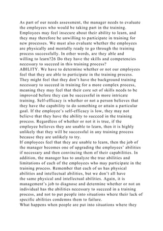 As part of our needs assessment, the manager needs to evaluate
the employees who would be taking part in the training.
Employees may feel insecure about their ability to learn, and
they may therefore be unwilling to participate in training for
new processes. We must also evaluate whether the employees
are physically and mentally ready to go through the training
process successfully. In other words, are they able and
willing to learn?26 Do they have the skills and competencies
necessary to succeed in this training process?
ABILITY. We have to determine whether or not our employees
feel that they are able to participate in the training process.
They might feel that they don’t have the background training
necessary to succeed in training for a more complex process,
meaning they may feel that their core set of skills needs to be
improved before they can be successful in more intricate
training. Self-efficacy is whether or not a person believes that
they have the capability to do something or attain a particular
goal. If the employee’s self-efficacy is low, they may not
believe that they have the ability to succeed in the training
process. Regardless of whether or not it is true, if the
employee believes they are unable to learn, then it is highly
unlikely that they will be successful in any training process
because they are unlikely to try.
If employees feel that they are unable to learn, then the job of
the manager becomes one of upgrading the employees’ abilities
if necessary and then convincing them of their capabilities. In
addition, the manager has to analyze the true abilities and
limitations of each of the employees who may participate in the
training process. Remember that each of us has physical
abilities and intellectual abilities, but we don’t all have
the same physical and intellectual abilities. Again, it is
management’s job to diagnose and determine whether or not an
individual has the abilities necessary to succeed in a training
process, and not to put people into situations where their lack of
specific abilities condemns them to failure.
What happens when people are put into situations where they
 