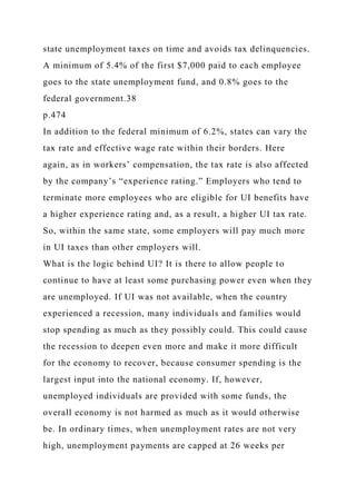 state unemployment taxes on time and avoids tax delinquencies.
A minimum of 5.4% of the first $7,000 paid to each employee
goes to the state unemployment fund, and 0.8% goes to the
federal government.38
p.474
In addition to the federal minimum of 6.2%, states can vary the
tax rate and effective wage rate within their borders. Here
again, as in workers’ compensation, the tax rate is also affected
by the company’s “experience rating.” Employers who tend to
terminate more employees who are eligible for UI benefits have
a higher experience rating and, as a result, a higher UI tax rate.
So, within the same state, some employers will pay much more
in UI taxes than other employers will.
What is the logic behind UI? It is there to allow people to
continue to have at least some purchasing power even when they
are unemployed. If UI was not available, when the country
experienced a recession, many individuals and families would
stop spending as much as they possibly could. This could cause
the recession to deepen even more and make it more difficult
for the economy to recover, because consumer spending is the
largest input into the national economy. If, however,
unemployed individuals are provided with some funds, the
overall economy is not harmed as much as it would otherwise
be. In ordinary times, when unemployment rates are not very
high, unemployment payments are capped at 26 weeks per
 