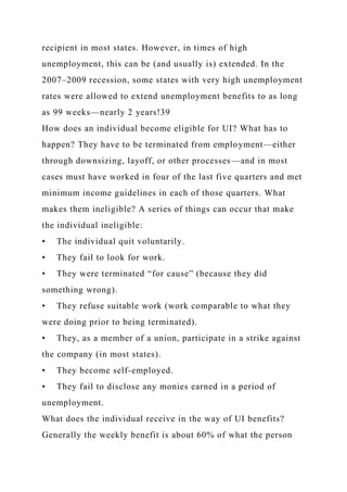 recipient in most states. However, in times of high
unemployment, this can be (and usually is) extended. In the
2007–2009 recession, some states with very high unemployment
rates were allowed to extend unemployment benefits to as long
as 99 weeks—nearly 2 years!39
How does an individual become eligible for UI? What has to
happen? They have to be terminated from employment—either
through downsizing, layoff, or other processes—and in most
cases must have worked in four of the last five quarters and met
minimum income guidelines in each of those quarters. What
makes them ineligible? A series of things can occur that make
the individual ineligible:
• The individual quit voluntarily.
• They fail to look for work.
• They were terminated “for cause” (because they did
something wrong).
• They refuse suitable work (work comparable to what they
were doing prior to being terminated).
• They, as a member of a union, participate in a strike against
the company (in most states).
• They become self-employed.
• They fail to disclose any monies earned in a period of
unemployment.
What does the individual receive in the way of UI benefits?
Generally the weekly benefit is about 60% of what the person
 