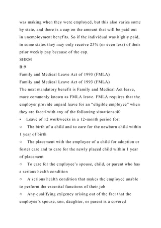 was making when they were employed, but this also varies some
by state, and there is a cap on the amount that will be paid out
in unemployment benefits. So if the individual was highly paid,
in some states they may only receive 25% (or even less) of their
prior weekly pay because of the cap.
SHRM
B:9
Family and Medical Leave Act of 1993 (FMLA)
Family and Medical Leave Act of 1993 (FMLA)
The next mandatory benefit is Family and Medical Act leave,
more commonly known as FMLA leave. FMLA requires that the
employer provide unpaid leave for an “eligible employee” when
they are faced with any of the following situations:40
• Leave of 12 workweeks in a 12-month period for:
○ The birth of a child and to care for the newborn child within
1 year of birth
○ The placement with the employee of a child for adoption or
foster care and to care for the newly placed child within 1 year
of placement
○ To care for the employee’s spouse, child, or parent who has
a serious health condition
○ A serious health condition that makes the employee unable
to perform the essential functions of their job
○ Any qualifying exigency arising out of the fact that the
employee’s spouse, son, daughter, or parent is a covered
 