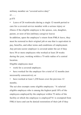 military member on “covered active duty”
or . . .
p.475
• Leave of 26 workweeks during a single 12-month period to
care for a covered service member with a serious injury or
illness if the eligible employee is the spouse, son, daughter,
parent, or next of kin (military caregiver leave)
In addition, upon the employee’s return from FMLA leave, they
must be restored to their original job or one that is equivalent in
pay, benefits, and other terms and conditions of employment.
Any private-sector employer is covered under the act if they
have 50 or more employees who worked at least 20 weeks
during the year, working within a 75-mile radius of a central
location.
Eligible employees must
• work for a covered employer;
• have worked for the employer for a total of 12 months (not
necessarily consecutive); or
• have worked at least 1,250 hours over the previous 12
months.
The act also exempts some eligible employees. “A salaried
eligible employee who is among the highest paid 10% of the
employees employed by the employer within 75 miles of the
facility at which the employee is employed”41 is exempted from
FMLA leave and can be denied restoration of their job if they
 