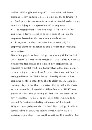 utilize their “eligible employee” status to take such leave.
Reasons to deny restoration to a job include the following:42
• Such denial is necessary to prevent substantial and grievous
economic injury to the operations of the employer.
• The employer notifies the employee of the intent of the
employer to deny restoration on such basis at the time the
employer determines that such injury would occur.
• In any case in which the leave has commenced, the
employee elects not to return to employment after receiving
such notice.
One of the problems that employers run into with FMLA is the
definition of “serious health condition.” Under FMLA, a serious
health condition means an illness, injury, impairment, or
physical or mental condition that involves either inpatient care
or continuing care for at least 3 consecutive days, but there is
strong evidence that FMLA leave is heavily abused. All an
employee needs in order to be able to claim FMLA leave is a
document from a health care provider that says that they have
such a serious health condition. When President Bill Clinton
pushed the law through during his first term, the intent of the
law was noble. However, the execution left something to be
desired for businesses dealing with abuse of this benefit.
Why are there problems with the law? The employer has little
leeway when an employee requests FMLA leave and has
documentation of a serious health condition. The employer has
 