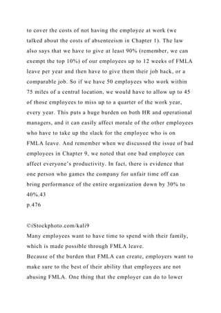 to cover the costs of not having the employee at work (we
talked about the costs of absenteeism in Chapter 1). The law
also says that we have to give at least 90% (remember, we can
exempt the top 10%) of our employees up to 12 weeks of FMLA
leave per year and then have to give them their job back, or a
comparable job. So if we have 50 employees who work within
75 miles of a central location, we would have to allow up to 45
of those employees to miss up to a quarter of the work year,
every year. This puts a huge burden on both HR and operational
managers, and it can easily affect morale of the other employees
who have to take up the slack for the employee who is on
FMLA leave. And remember when we discussed the issue of bad
employees in Chapter 9, we noted that one bad employee can
affect everyone’s productivity. In fact, there is evidence that
one person who games the company for unfair time off can
bring performance of the entire organization down by 30% to
40%.43
p.476
©iStockphoto.com/kali9
Many employees want to have time to spend with their family,
which is made possible through FMLA leave.
Because of the burden that FMLA can create, employers want to
make sure to the best of their ability that employees are not
abusing FMLA. One thing that the employer can do to lower
 