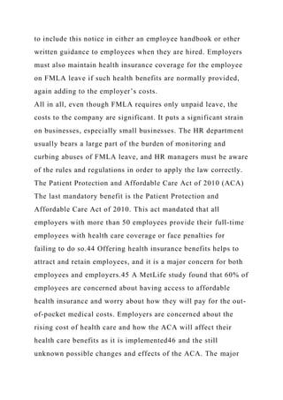 to include this notice in either an employee handbook or other
written guidance to employees when they are hired. Employers
must also maintain health insurance coverage for the employee
on FMLA leave if such health benefits are normally provided,
again adding to the employer’s costs.
All in all, even though FMLA requires only unpaid leave, the
costs to the company are significant. It puts a significant strain
on businesses, especially small businesses. The HR department
usually bears a large part of the burden of monitoring and
curbing abuses of FMLA leave, and HR managers must be aware
of the rules and regulations in order to apply the law correctly.
The Patient Protection and Affordable Care Act of 2010 (ACA)
The last mandatory benefit is the Patient Protection and
Affordable Care Act of 2010. This act mandated that all
employers with more than 50 employees provide their full-time
employees with health care coverage or face penalties for
failing to do so.44 Offering health insurance benefits helps to
attract and retain employees, and it is a major concern for both
employees and employers.45 A MetLife study found that 60% of
employees are concerned about having access to affordable
health insurance and worry about how they will pay for the out-
of-pocket medical costs. Employers are concerned about the
rising cost of health care and how the ACA will affect their
health care benefits as it is implemented46 and the still
unknown possible changes and effects of the ACA. The major
 