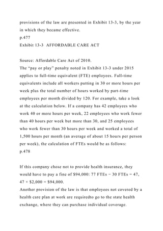 provisions of the law are presented in Exhibit 13-3, by the year
in which they became effective.
p.477
Exhibit 13-3 AFFORDABLE CARE ACT
Source: Affordable Care Act of 2010.
The “pay or play” penalty noted in Exhibit 13-3 under 2015
applies to full-time equivalent (FTE) employees. Full-time
equivalents include all workers putting in 30 or more hours per
week plus the total number of hours worked by part-time
employees per month divided by 120. For example, take a look
at the calculation below. If a company has 42 employees who
work 40 or more hours per week, 22 employees who work fewer
than 40 hours per week but more than 30, and 25 employees
who work fewer than 30 hours per week and worked a total of
1,500 hours per month (an average of about 15 hours per person
per week), the calculation of FTEs would be as follows:
p.478
If this company chose not to provide health insurance, they
would have to pay a fine of $94,000: 77 FTEs − 30 FTEs = 47,
47 × $2,000 = $94,000.
Another provision of the law is that employees not covered by a
health care plan at work are requiredto go to the state health
exchange, where they can purchase individual coverage.
 