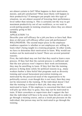are almost certain to fail? What happens to their motivation,
morale, and job satisfaction? What most likely will happen to
their productivity? If managers put people into this type of
situation, we are almost assured of lowering their performance
level rather than raising it. This is certainly not the way to get
maximum productivity out of our workforce, so we want to
avoid putting people in training situations where they are almost
certainly going to fail.
WORK
APPLICATION 7-6
Describe your self-efficacy for a job you have or have had. How
does or did your self-efficacy affect your job performance?
WILLINGNESS. The second major piece in the employee
readiness equation is whether or not employees are willing to
learn what’s being taught in a training program. In other words,
we have to determine their motivation to learn. Why would our
workers not be motivated to learn? There are several potential
reasons.
First, the individual may not feel that they need to learn a new
process. If they feel that the current process is sufficient and
that the new process won’t improve their work environment,
they may be unwilling to learn. If they feel that the training
process is being done solely for political reasons (e.g., many
workers harbor a false belief that programs such as diversity
training and sexual harassment prevention training are
motivated by the perceived need of the organization to be
politically correct, even though this is not true), then they may
not be interested in the training. If the individual doesn’t feel
that the training is related to their job, they may not be
motivated to learn. If the employee is concerned that their work
will pile up while they’re gone, they may not be motivated to
train. If their coworkers or supervisors don’t support the fact
that the individual will have to be away from the job in order to
go through a training course, and as a result put pressure on the
individual, that person may not be motivated to go through the
training.
 
