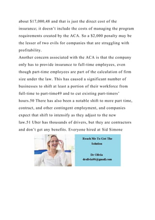 about $17,000,48 and that is just the direct cost of the
insurance; it doesn’t include the costs of managing the program
requirements created by the ACA. So a $2,000 penalty may be
the lesser of two evils for companies that are struggling with
profitability.
Another concern associated with the ACA is that the company
only has to provide insurance to full-time employees, even
though part-time employees are part of the calculation of firm
size under the law. This has caused a significant number of
businesses to shift at least a portion of their workforce from
full-time to part-time49 and to cut existing part-timers’
hours.50 There has also been a notable shift to more part time,
contract, and other contingent employment, and companies
expect that shift to intensify as they adjust to the new
law.51 Uber has thousands of drivers, but they are contractors
and don’t get any benefits. Everyone hired at Sid Simone
 