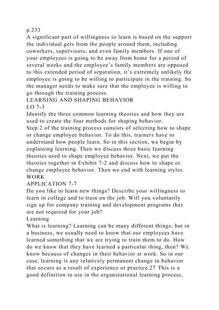 p.233
A significant part of willingness to learn is based on the support
the individual gets from the people around them, including
coworkers, supervisors, and even family members. If one of
your employees is going to be away from home for a period of
several weeks and the employee’s family members are opposed
to this extended period of separation, it’s extremely unlikely the
employee is going to be willing to participate in the training. So
the manager needs to make sure that the employee is willing to
go through the training process.
LEARNING AND SHAPING BEHAVIOR
LO 7-3
Identify the three common learning theories and how they are
used to create the four methods for shaping behavior.
Step 2 of the training process consists of selecting how to shape
or change employee behavior. To do this, trainers have to
understand how people learn. So in this section, we begin by
explaining learning. Then we discuss three basic learning
theories used to shape employee behavior. Next, we put the
theories together in Exhibit 7-2 and discuss how to shape or
change employee behavior. Then we end with learning styles.
WORK
APPLICATION 7-7
Do you like to learn new things? Describe your willingness to
learn in college and to train on the job. Will you voluntarily
sign up for company training and development programs that
are not required for your job?
Learning
What is learning? Learning can be many different things; but in
a business, we usually need to know that our employees have
learned something that we are trying to train them to do. How
do we know that they have learned a particular thing, then? We
know because of changes in their behavior at work. So in our
case, learning is any relatively permanent change in behavior
that occurs as a result of experience or practice.27 This is a
good definition to use in the organizational learning process,
 
