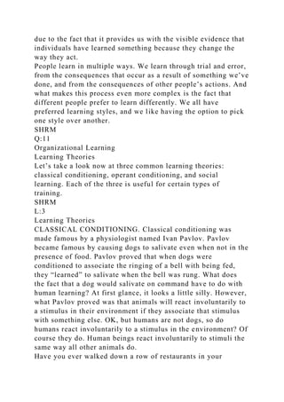 due to the fact that it provides us with the visible evidence that
individuals have learned something because they change the
way they act.
People learn in multiple ways. We learn through trial and error,
from the consequences that occur as a result of something we’ve
done, and from the consequences of other people’s actions. And
what makes this process even more complex is the fact that
different people prefer to learn differently. We all have
preferred learning styles, and we like having the option to pick
one style over another.
SHRM
Q:11
Organizational Learning
Learning Theories
Let’s take a look now at three common learning theories:
classical conditioning, operant conditioning, and social
learning. Each of the three is useful for certain types of
training.
SHRM
L:3
Learning Theories
CLASSICAL CONDITIONING. Classical conditioning was
made famous by a physiologist named Ivan Pavlov. Pavlov
became famous by causing dogs to salivate even when not in the
presence of food. Pavlov proved that when dogs were
conditioned to associate the ringing of a bell with being fed,
they “learned” to salivate when the bell was rung. What does
the fact that a dog would salivate on command have to do with
human learning? At first glance, it looks a little silly. However,
what Pavlov proved was that animals will react involuntarily to
a stimulus in their environment if they associate that stimulus
with something else. OK, but humans are not dogs, so do
humans react involuntarily to a stimulus in the environment? Of
course they do. Human beings react involuntarily to stimuli the
same way all other animals do.
Have you ever walked down a row of restaurants in your
 