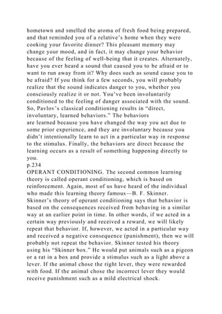 hometown and smelled the aroma of fresh food being prepared,
and that reminded you of a relative’s home when they were
cooking your favorite dinner? This pleasant memory may
change your mood, and in fact, it may change your behavior
because of the feeling of well-being that it creates. Alternately,
have you ever heard a sound that caused you to be afraid or to
want to run away from it? Why does such as sound cause you to
be afraid? If you think for a few seconds, you will probably
realize that the sound indicates danger to you, whether you
consciously realize it or not. You’ve been involuntarily
conditioned to the feeling of danger associated with the sound.
So, Pavlov’s classical conditioning results in “direct,
involuntary, learned behaviors.” The behaviors
are learned because you have changed the way you act due to
some prior experience, and they are involuntary because you
didn’t intentionally learn to act in a particular way in response
to the stimulus. Finally, the behaviors are direct because the
learning occurs as a result of something happening directly to
you.
p.234
OPERANT CONDITIONING. The second common learning
theory is called operant conditioning, which is based on
reinforcement. Again, most of us have heard of the individual
who made this learning theory famous—B. F. Skinner.
Skinner’s theory of operant conditioning says that behavior is
based on the consequences received from behaving in a similar
way at an earlier point in time. In other words, if we acted in a
certain way previously and received a reward, we will likely
repeat that behavior. If, however, we acted in a particular way
and received a negative consequence (punishment), then we will
probably not repeat the behavior. Skinner tested his theory
using his “Skinner box.” He would put animals such as a pigeon
or a rat in a box and provide a stimulus such as a light above a
lever. If the animal chose the right lever, they were rewarded
with food. If the animal chose the incorrect lever they would
receive punishment such as a mild electrical shock.
 