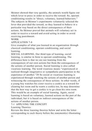 Skinner showed that very quickly, the animals would figure out
which lever to press in order to receive the reward. So, operant
conditioning results in “direct, voluntary, learned behaviors.”
The subjects in Skinner’s experiments voluntarily selected the
lever that provided the reward, so they learned to behave in a
particular way based on the direct consequences of their
actions. So Skinner proved that animals will voluntary act in
order to receive a reward and avoid acting in order to avoid
receiving punishment.
WORK
APPLICATION 7-8
Give examples of what you learned in an organization through
classical conditioning, operant conditioning, and social
learning.
SOCIAL LEARNING. Our third type of learning, social
learning, is similar in form to operant conditioning. The
difference here is that we are not learning from the
consequences of our own actions but from the consequences of
the actions of another person. Social learning is also called
vicarious learning. The word vicarious means “experienced or
realized through imaginative or sympathetic participation in the
experience of another.”28 So social or vicarious learning is
experienced through watching the actions of another person and
witnessing the consequences of those actions. In other words, if
a young boy watches his sister receive a cookie as a reward for
cleaning her room and he wants a cookie too, he may determine
that the best way to get a cookie is to go clean his own room.
This would be an example of social learning. Again, social
learning is based on voluntary, learned actions on the part of the
individual, but it is based on indirect consequences of the
actions of another person.
7-1 APPLYING THE CONCEPT
Learning Theories
Review the three learning theories below and write the letter
corresponding to each theory before the statement(s) illustrating
it:
 