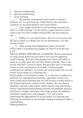 a. classical conditioning
b. operant conditioning
c. social learning
____ 1. My parents continuously told me how to behave
properly as I was growing up. Could that be why customers
comment on my good manners and social skills?
____ 2. I got caught smoking in a no-smoking area and was
given a verbal warning. I’m not doing it again because I don’t
want to get into more trouble and possibly end up losing my
job.
____ 3. Shelly is a very hard worker, but I’ve never even seen
her get as much as a thank-you for her performance. So why
should I work?
____ 4. After seeing what happened to Sean, you better
believe that I’m keeping my goggles on when I’m on the job.
p.235
SOCIAL MEDIA FOR SOCIAL LEARNING. Recent innovation
in using social media has provided a new tool for applying
social learning. We know that people learn from each other as
much as or more than they do from formal training. This is one
reason why OJT is used so much. Because this type of learning
works so well, and because more than 3 billion people
worldwide are members of at least one social media site, we can
utilize social media as a learning tool.
Social media is all around us today. It is also easy to adapt as a
platform for organizational learning, especially a fairly new
form called micro-learning that we will discuss in more detail in
the Trends and Issues section of this chapter. We can discuss
problems, provide video and/or audio step-by-step instructions,
utilize team-based brainstorming sessions and problem analysis,
and discuss complex questions with large groups of combined
customers, employees, and managers. You will need to
understand the applications of social media in a training and
learning environment to successfully manage learning in today’s
organizations.
Shaping Behavior
 