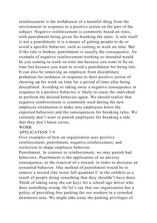 reinforcement is the withdrawal of a harmful thing from the
environment in response to a positive action on the part of the
subject. Negative reinforcement is commonly based on rules,
with punishment being given for breaking the rules. A rule itself
is not a punishment; it is a means of getting people to do or
avoid a specific behavior, such as coming to work on time. But
if the rule is broken, punishment is usually the consequence. An
example of negative reinforcement working as intended would
be you coming to work on time not because you want to be on
time but because you want to avoid a punishment for being late.
It can also be removing an employee from disciplinary
probation for tardiness in response to their positive action of
showing up for work on time for a period of time after being
disciplined. Avoiding or taking away a negative consequence in
response to a positive behavior is likely to cause the individual
to perform the desired behavior again. We should realize that
negative reinforcement is commonly used during the new
employee orientation to make sure employees know the
expected behaviors and the consequences for breaking rules. We
certainly don’t want to punish employees for breaking a rule
that they don’t know exists.
WORK
APPLICATION 7-9
Give examples of how an organization uses positive
reinforcement, punishment, negative reinforcement, and
extinction to shape employee behavior.
Punishment. In contrast to reinforcement, we may punish bad
behaviors. Punishment is the application of an adverse
consequence, or the removal of a reward, in order to decrease an
unwanted behavior. One method of punishment would be to
remove a reward (the lower left quadrant C in the exhibit) as a
result of people doing something that they shouldn’t have done.
Think of taking away the car keys for a school-age driver who
does something wrong. Or let’s say that our organization has a
policy of providing free parking for our workers in a crowded
downtown area. We might take away the parking privileges of
 