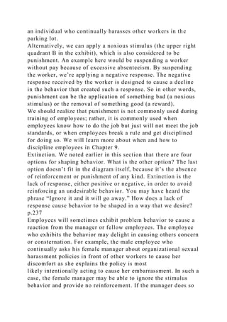 an individual who continually harasses other workers in the
parking lot.
Alternatively, we can apply a noxious stimulus (the upper right
quadrant B in the exhibit), which is also considered to be
punishment. An example here would be suspending a worker
without pay because of excessive absenteeism. By suspending
the worker, we’re applying a negative response. The negative
response received by the worker is designed to cause a decline
in the behavior that created such a response. So in other words,
punishment can be the application of something bad (a noxious
stimulus) or the removal of something good (a reward).
We should realize that punishment is not commonly used during
training of employees; rather, it is commonly used when
employees know how to do the job but just will not meet the job
standards, or when employees break a rule and get disciplined
for doing so. We will learn more about when and how to
discipline employees in Chapter 9.
Extinction. We noted earlier in this section that there are four
options for shaping behavior. What is the other option? The last
option doesn’t fit in the diagram itself, because it’s the absence
of reinforcement or punishment of any kind. Extinction is the
lack of response, either positive or negative, in order to avoid
reinforcing an undesirable behavior. You may have heard the
phrase “Ignore it and it will go away.” How does a lack of
response cause behavior to be shaped in a way that we desire?
p.237
Employees will sometimes exhibit problem behavior to cause a
reaction from the manager or fellow employees. The employee
who exhibits the behavior may delight in causing others concern
or consternation. For example, the male employee who
continually asks his female manager about organizational sexual
harassment policies in front of other workers to cause her
discomfort as she explains the policy is most
likely intentionally acting to cause her embarrassment. In such a
case, the female manager may be able to ignore the stimulus
behavior and provide no reinforcement. If the manager does so
 