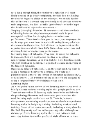for a long enough time, the employee’s behavior will most
likely decline or go away completely, because it is not having
the desired negative effect on the manager. We should realize
that extinction is also not very commonly used because when we
train employees, we don’t usually ignore behavior in the hope
that it will not be repeated—we correct it.
Shaping (changing) behavior. If you understand these methods
of shaping behavior, they become powerful tools in your
managerial toolbox for changing behavior to increase
performance. These tools allow you to cause your employees to
act in ways you want them to and avoid acting in ways that are
detrimental to themselves, their division or department, or the
organization as a whole. Now let’s discuss how to increase and
decrease behaviors to increase performance.
Increasing targeted behavior. If we want to cause the behavior
to increase, then we want to use positive or negative
reinforcement (quadrant A or D in Exhibit 7-2). Reinforcement,
whether positive or negative, is designed to cause an increase in
the targeted behavior.
Decreasing targeted behavior. If, on the other hand, we want to
cause a particular behavior to decrease, we would use
punishment (in either of its forms) or extinction (quadrant B, C,
or E in Exhibit 7-2). Punishment and extinction are designed to
cause a targeted behavior to decrease over time.
Learning Styles
As a last point in our review of the learning process, we need to
briefly discuss various learning styles that people prefer to use.
There are more than 70 learning style inventories available in
the psychology literature and even some questionnaires that
track learning style on the Internet.29 There is, however,
disagreement concerning whether or not we should use preferred
learning styles in designing training, including work-related
training. Some of the recent research, including a study done by
Dr. Beth Rogowsky and her colleagues, says that although we
do have preferred learning styles, there is no evidence that
receiving instruction in that preferred style allows us to learn
 