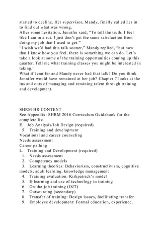 started to decline. Her supervisor, Mandy, finally called her in
to find out what was wrong.
After some hesitation, Jennifer said, “To tell the truth, I feel
like I am in a rut. I just don’t get the same satisfaction from
doing my job that I used to get.”
“I wish we’d had this talk sooner,” Mandy replied, “but now
that I know how you feel, there is something we can do. Let’s
take a look at some of the training opportunities coming up this
quarter. Tell me what training classes you might be interested in
taking.”
What if Jennifer and Mandy never had that talk? Do you think
Jennifer would have remained at her job? Chapter 7 looks at the
ins and outs of managing and retaining talent through training
and development.
SHRM HR CONTENT
See Appendix: SHRM 2016 Curriculum Guidebook for the
complete list
E. Job Analysis/Job Design (required)
5. Training and development
Vocational and career counseling
Needs assessment
Career pathing
L. Training and Development (required)
1. Needs assessment
2. Competency models
3. Learning theories: Behaviorism, constructivism, cognitive
models, adult learning, knowledge management
4. Training evaluation: Kirkpatrick’s model
5. E-learning and use of technology in training
6. On-the-job training (OJT)
7. Outsourcing (secondary)
8. Transfer of training: Design issues, facilitating transfer
9. Employee development: Formal education, experience,
 