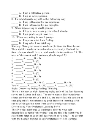 _____ A. I am a reflective person.
_____ B. I am an active person.
8. I would describe myself in the following way:
_____ A. I am influenced by my emotions.
_____ B. I am influenced by my thoughts.
9. When interacting in small groups:
_____ A. I listen, watch, and get involved slowly.
_____ B. I am quick to get involved.
10. When interacting in small groups:
_____ A. I express what I am feeling.
_____ B. I say what I am thinking.
Scoring: Place your answer numbers (0–5) on the lines below.
Then add the numbers in each column vertically. Each of the
four columns should have a total number between 0 and 25. The
total of the two A and B columns should equal 25.
1. _____ A. _____ B. (5)
2. _____ A. _____ B. (5)
3. _____ A. _____ B. (5)
4. _____ A. _____ B. (5)
5. _____ A. _____ B. (5)
6. _____ A. _____ B. (5)
7. _____ A. _____ B. (5)
8. _____ A. _____ B. (5)
9. _____ A. _____ B. (5) 10. _____ A. _____ B. (5)
Totals: _____ A. _____ B. (25) _____ A. _____ B. (25)
Style: Observing Doing Feeling Thinking
There is no best or right learning style; each of the four learning
styles has its pros and cons. The more evenly distributed your
scores are between the A’s and B’s, the more flexible you are at
changing styles. Understanding your preferred learning style
can help you get the most from your learning experiences.
Determining Your Preferred Learning Style
The five odd-numbered A statements refer to your self-
description as being “observing,” and the five odd-numbered B
statements refer to your self-description as “doing.” The column
with the highest number is your preferred style of learning.
 