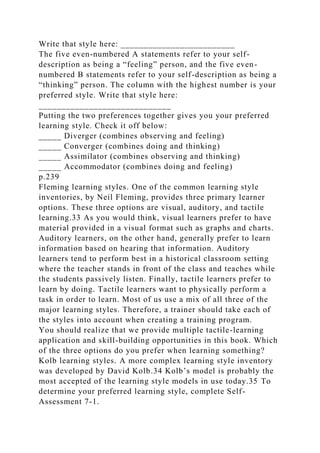 Write that style here: _________________________
The five even-numbered A statements refer to your self-
description as being a “feeling” person, and the five even-
numbered B statements refer to your self-description as being a
“thinking” person. The column with the highest number is your
preferred style. Write that style here:
_____________________________
Putting the two preferences together gives you your preferred
learning style. Check it off below:
_____ Diverger (combines observing and feeling)
_____ Converger (combines doing and thinking)
_____ Assimilator (combines observing and thinking)
_____ Accommodator (combines doing and feeling)
p.239
Fleming learning styles. One of the common learning style
inventories, by Neil Fleming, provides three primary learner
options. These three options are visual, auditory, and tactile
learning.33 As you would think, visual learners prefer to have
material provided in a visual format such as graphs and charts.
Auditory learners, on the other hand, generally prefer to learn
information based on hearing that information. Auditory
learners tend to perform best in a historical classroom setting
where the teacher stands in front of the class and teaches while
the students passively listen. Finally, tactile learners prefer to
learn by doing. Tactile learners want to physically perform a
task in order to learn. Most of us use a mix of all three of the
major learning styles. Therefore, a trainer should take each of
the styles into account when creating a training program.
You should realize that we provide multiple tactile-learning
application and skill-building opportunities in this book. Which
of the three options do you prefer when learning something?
Kolb learning styles. A more complex learning style inventory
was developed by David Kolb.34 Kolb’s model is probably the
most accepted of the learning style models in use today.35 To
determine your preferred learning style, complete Self-
Assessment 7-1.
 