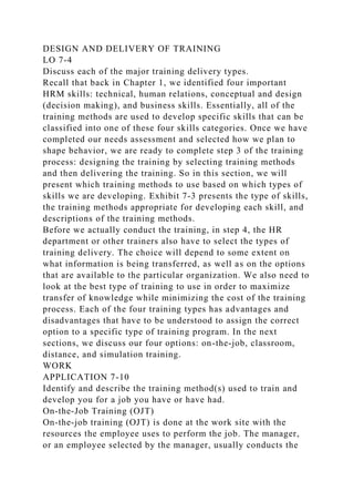 DESIGN AND DELIVERY OF TRAINING
LO 7-4
Discuss each of the major training delivery types.
Recall that back in Chapter 1, we identified four important
HRM skills: technical, human relations, conceptual and design
(decision making), and business skills. Essentially, all of the
training methods are used to develop specific skills that can be
classified into one of these four skills categories. Once we have
completed our needs assessment and selected how we plan to
shape behavior, we are ready to complete step 3 of the training
process: designing the training by selecting training methods
and then delivering the training. So in this section, we will
present which training methods to use based on which types of
skills we are developing. Exhibit 7-3 presents the type of skills,
the training methods appropriate for developing each skill, and
descriptions of the training methods.
Before we actually conduct the training, in step 4, the HR
department or other trainers also have to select the types of
training delivery. The choice will depend to some extent on
what information is being transferred, as well as on the options
that are available to the particular organization. We also need to
look at the best type of training to use in order to maximize
transfer of knowledge while minimizing the cost of the training
process. Each of the four training types has advantages and
disadvantages that have to be understood to assign the correct
option to a specific type of training program. In the next
sections, we discuss our four options: on-the-job, classroom,
distance, and simulation training.
WORK
APPLICATION 7-10
Identify and describe the training method(s) used to train and
develop you for a job you have or have had.
On-the-Job Training (OJT)
On-the-job training (OJT) is done at the work site with the
resources the employee uses to perform the job. The manager,
or an employee selected by the manager, usually conducts the
 