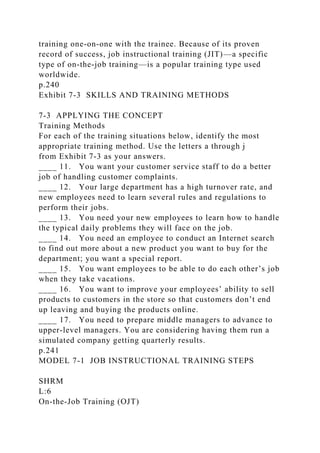 training one-on-one with the trainee. Because of its proven
record of success, job instructional training (JIT)—a specific
type of on-the-job training—is a popular training type used
worldwide.
p.240
Exhibit 7-3 SKILLS AND TRAINING METHODS
7-3 APPLYING THE CONCEPT
Training Methods
For each of the training situations below, identify the most
appropriate training method. Use the letters a through j
from Exhibit 7-3 as your answers.
____ 11. You want your customer service staff to do a better
job of handling customer complaints.
____ 12. Your large department has a high turnover rate, and
new employees need to learn several rules and regulations to
perform their jobs.
____ 13. You need your new employees to learn how to handle
the typical daily problems they will face on the job.
____ 14. You need an employee to conduct an Internet search
to find out more about a new product you want to buy for the
department; you want a special report.
____ 15. You want employees to be able to do each other’s job
when they take vacations.
____ 16. You want to improve your employees’ ability to sell
products to customers in the store so that customers don’t end
up leaving and buying the products online.
____ 17. You need to prepare middle managers to advance to
upper-level managers. You are considering having them run a
simulated company getting quarterly results.
p.241
MODEL 7-1 JOB INSTRUCTIONAL TRAINING STEPS
SHRM
L:6
On-the-Job Training (OJT)
 