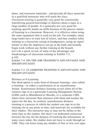 plans, and instructor materials—and provide all these materials
to a qualified instructor who will teach the class.
Classroom training is generally very good for consistently
transferring general knowledge or theories about a topic to a
large number of people. It is generally not very good for
teaching specific hands-on skills because of the passive nature
of learning in a classroom. However, it is effective when using
the same equipment that is used on the job. For example, many
large banks have to train lots of tellers, and they conduct teller
training in a classroom setting at headquarters, using an expert
trainer so that the employees can go to the bank and actually
begin work without any further training at the branch.
Let’s do a quick review of some of the advantages and
disadvantages of classroom training in Exhibit 7-5.
p.242
Exhibit 7-4 ON-THE-JOB TRAINING’S ADVANTAGES AND
DISADVANTAGES
Exhibit 7-5 CLASSROOM TRAINING’S ADVANTAGES AND
DISADVANTAGES
Distance or E-Learning
Our third option is some form of distance learning—also called
e-learning—in either a synchronous or an asynchronous
format. Synchronous distance learning occurs when all of the
trainees sign in to a particular Learning Management System
(LMS) such as Blackboard or Moodle, or a corporate LMS,
where their instructor then interacts with them and teaches the
topics for the day. In contrast, asynchronous distance
learning is a process in which the student can sign in to the
training site at any point in time, and materials are available for
their studies. The instructor may or may not be online at the
same time as the student, but there’s no dedicated connection
between the two for the purpose of teaching the information. In
many cases today, the student does not have to work through an
LMS. They can learn using any number of free or low-cost apps
 