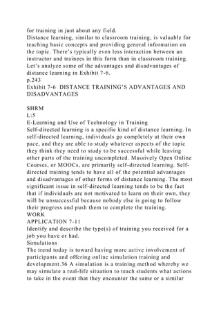 for training in just about any field.
Distance learning, similar to classroom training, is valuable for
teaching basic concepts and providing general information on
the topic. There’s typically even less interaction between an
instructor and trainees in this form than in classroom training.
Let’s analyze some of the advantages and disadvantages of
distance learning in Exhibit 7-6.
p.243
Exhibit 7-6 DISTANCE TRAINING’S ADVANTAGES AND
DISADVANTAGES
SHRM
L:5
E-Learning and Use of Technology in Training
Self-directed learning is a specific kind of distance learning. In
self-directed learning, individuals go completely at their own
pace, and they are able to study whatever aspects of the topic
they think they need to study to be successful while leaving
other parts of the training uncompleted. Massively Open Online
Courses, or MOOCs, are primarily self-directed learning. Self-
directed training tends to have all of the potential advantages
and disadvantages of other forms of distance learning. The most
significant issue in self-directed learning tends to be the fact
that if individuals are not motivated to learn on their own, they
will be unsuccessful because nobody else is going to follow
their progress and push them to complete the training.
WORK
APPLICATION 7-11
Identify and describe the type(s) of training you received for a
job you have or had.
Simulations
The trend today is toward having more active involvement of
participants and offering online simulation training and
development.36 A simulation is a training method whereby we
may simulate a real-life situation to teach students what actions
to take in the event that they encounter the same or a similar
 