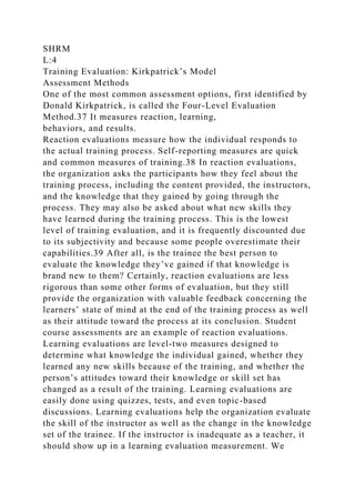 SHRM
L:4
Training Evaluation: Kirkpatrick’s Model
Assessment Methods
One of the most common assessment options, first identified by
Donald Kirkpatrick, is called the Four-Level Evaluation
Method.37 It measures reaction, learning,
behaviors, and results.
Reaction evaluations measure how the individual responds to
the actual training process. Self-reporting measures are quick
and common measures of training.38 In reaction evaluations,
the organization asks the participants how they feel about the
training process, including the content provided, the instructors,
and the knowledge that they gained by going through the
process. They may also be asked about what new skills they
have learned during the training process. This is the lowest
level of training evaluation, and it is frequently discounted due
to its subjectivity and because some people overestimate their
capabilities.39 After all, is the trainee the best person to
evaluate the knowledge they’ve gained if that knowledge is
brand new to them? Certainly, reaction evaluations are less
rigorous than some other forms of evaluation, but they still
provide the organization with valuable feedback concerning the
learners’ state of mind at the end of the training process as well
as their attitude toward the process at its conclusion. Student
course assessments are an example of reaction evaluations.
Learning evaluations are level-two measures designed to
determine what knowledge the individual gained, whether they
learned any new skills because of the training, and whether the
person’s attitudes toward their knowledge or skill set has
changed as a result of the training. Learning evaluations are
easily done using quizzes, tests, and even topic-based
discussions. Learning evaluations help the organization evaluate
the skill of the instructor as well as the change in the knowledge
set of the trainee. If the instructor is inadequate as a teacher, it
should show up in a learning evaluation measurement. We
 