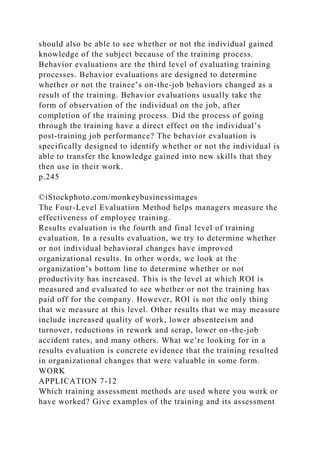 should also be able to see whether or not the individual gained
knowledge of the subject because of the training process.
Behavior evaluations are the third level of evaluating training
processes. Behavior evaluations are designed to determine
whether or not the trainee’s on-the-job behaviors changed as a
result of the training. Behavior evaluations usually take the
form of observation of the individual on the job, after
completion of the training process. Did the process of going
through the training have a direct effect on the individual’s
post-training job performance? The behavior evaluation is
specifically designed to identify whether or not the individual is
able to transfer the knowledge gained into new skills that they
then use in their work.
p.245
©iStockphoto.com/monkeybusinessimages
The Four-Level Evaluation Method helps managers measure the
effectiveness of employee training.
Results evaluation is the fourth and final level of training
evaluation. In a results evaluation, we try to determine whether
or not individual behavioral changes have improved
organizational results. In other words, we look at the
organization’s bottom line to determine whether or not
productivity has increased. This is the level at which ROI is
measured and evaluated to see whether or not the training has
paid off for the company. However, ROI is not the only thing
that we measure at this level. Other results that we may measure
include increased quality of work, lower absenteeism and
turnover, reductions in rework and scrap, lower on-the-job
accident rates, and many others. What we’re looking for in a
results evaluation is concrete evidence that the training resulted
in organizational changes that were valuable in some form.
WORK
APPLICATION 7-12
Which training assessment methods are used where you work or
have worked? Give examples of the training and its assessment
 