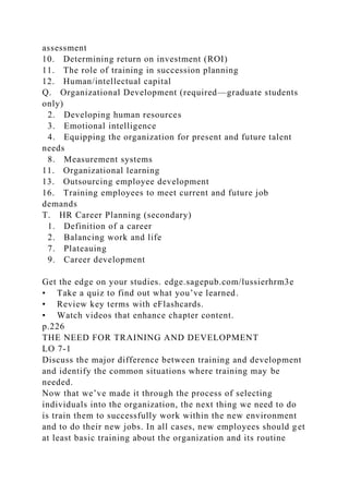 assessment
10. Determining return on investment (ROI)
11. The role of training in succession planning
12. Human/intellectual capital
Q. Organizational Development (required—graduate students
only)
2. Developing human resources
3. Emotional intelligence
4. Equipping the organization for present and future talent
needs
8. Measurement systems
11. Organizational learning
13. Outsourcing employee development
16. Training employees to meet current and future job
demands
T. HR Career Planning (secondary)
1. Definition of a career
2. Balancing work and life
7. Plateauing
9. Career development
Get the edge on your studies. edge.sagepub.com/lussierhrm3e
• Take a quiz to find out what you’ve learned.
• Review key terms with eFlashcards.
• Watch videos that enhance chapter content.
p.226
THE NEED FOR TRAINING AND DEVELOPMENT
LO 7-1
Discuss the major difference between training and development
and identify the common situations where training may be
needed.
Now that we’ve made it through the process of selecting
individuals into the organization, the next thing we need to do
is train them to successfully work within the new environment
and to do their new jobs. In all cases, new employees should get
at least basic training about the organization and its routine
 