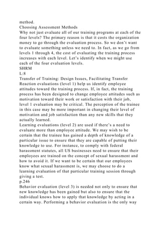 method.
Choosing Assessment Methods
Why not just evaluate all of our training programs at each of the
four levels? The primary reason is that it costs the organization
money to go through the evaluation process. So we don’t want
to evaluate something unless we need to. In fact, as we go from
levels 1 through 4, the cost of evaluating the training process
increases with each level. Let’s identify when we might use
each of the four evaluation levels.
SHRM
L:8
Transfer of Training: Design Issues, Facilitating Transfer
Reaction evaluations (level 1) help us identify employee
attitudes toward the training process. If, in fact, the training
process has been designed to change employee attitudes such as
motivation toward their work or satisfaction with their job,
level 1 evaluation may be critical. The perception of the trainee
in this case may be more important in changing their level of
motivation and job satisfaction than any new skills that they
actually learned.
Learning evaluations (level 2) are used if there’s a need to
evaluate more than employee attitude. We may wish to be
certain that the trainee has gained a depth of knowledge of a
particular issue to ensure that they are capable of putting their
knowledge to use. For instance, to comply with federal
harassment statutes, all US businesses need to ensure that their
employees are trained on the concept of sexual harassment and
how to avoid it. If we want to be certain that our employees
know what sexual harassment is, we may choose to do a
learning evaluation of that particular training session through
giving a test.
p.246
Behavior evaluation (level 3) is needed not only to ensure that
new knowledge has been gained but also to ensure that the
individual knows how to apply that knowledge by acting in a
certain way. Performing a behavior evaluation is the only way
 