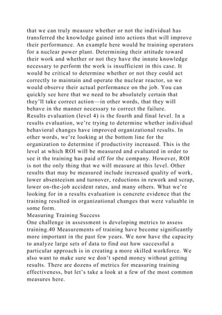 that we can truly measure whether or not the individual has
transferred the knowledge gained into actions that will improve
their performance. An example here would be training operators
for a nuclear power plant. Determining their attitude toward
their work and whether or not they have the innate knowledge
necessary to perform the work is insufficient in this case. It
would be critical to determine whether or not they could act
correctly to maintain and operate the nuclear reactor, so we
would observe their actual performance on the job. You can
quickly see here that we need to be absolutely certain that
they’ll take correct action—in other words, that they will
behave in the manner necessary to correct the failure.
Results evaluation (level 4) is the fourth and final level. In a
results evaluation, we’re trying to determine whether individual
behavioral changes have improved organizational results. In
other words, we’re looking at the bottom line for the
organization to determine if productivity increased. This is the
level at which ROI will be measured and evaluated in order to
see it the training has paid off for the company. However, ROI
is not the only thing that we will measure at this level. Other
results that may be measured include increased quality of work,
lower absenteeism and turnover, reductions in rework and scrap,
lower on-the-job accident rates, and many others. What we’re
looking for in a results evaluation is concrete evidence that the
training resulted in organizational changes that were valuable in
some form.
Measuring Training Success
One challenge in assessment is developing metrics to assess
training.40 Measurements of training have become significantly
more important in the past few years. We now have the capacity
to analyze large sets of data to find out how successful a
particular approach is in creating a more skilled workforce. We
also want to make sure we don’t spend money without getting
results. There are dozens of metrics for measuring training
effectiveness, but let’s take a look at a few of the most common
measures here.
 