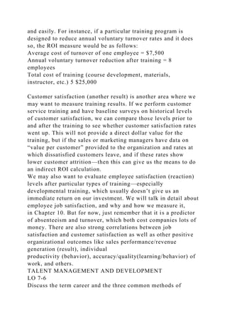 and easily. For instance, if a particular training program is
designed to reduce annual voluntary turnover rates and it does
so, the ROI measure would be as follows:
Average cost of turnover of one employee = $7,500
Annual voluntary turnover reduction after training = 8
employees
Total cost of training (course development, materials,
instructor, etc.) 5 $25,000
Customer satisfaction (another result) is another area where we
may want to measure training results. If we perform customer
service training and have baseline surveys on historical levels
of customer satisfaction, we can compare those levels prior to
and after the training to see whether customer satisfaction rates
went up. This will not provide a direct dollar value for the
training, but if the sales or marketing managers have data on
“value per customer” provided to the organization and rates at
which dissatisfied customers leave, and if these rates show
lower customer attrition—then this can give us the means to do
an indirect ROI calculation.
We may also want to evaluate employee satisfaction (reaction)
levels after particular types of training—especially
developmental training, which usually doesn’t give us an
immediate return on our investment. We will talk in detail about
employee job satisfaction, and why and how we measure it,
in Chapter 10. But for now, just remember that it is a predictor
of absenteeism and turnover, which both cost companies lots of
money. There are also strong correlations between job
satisfaction and customer satisfaction as well as other positive
organizational outcomes like sales performance/revenue
generation (result), individual
productivity (behavior), accuracy/quality(learning/behavior) of
work, and others.
TALENT MANAGEMENT AND DEVELOPMENT
LO 7-6
Discuss the term career and the three common methods of
 