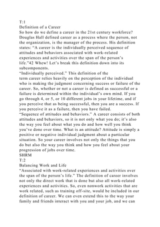 T:1
Definition of a Career
So how do we define a career in the 21st century workforce?
Douglas Hall defined career as a process where the person, not
the organization, is the manager of the process. His definition
states: “A career is the individually perceived sequence of
attitudes and behaviors associated with work-related
experiences and activities over the span of the person’s
life.”42 Whew! Let’s break this definition down into its
subcomponents.
“Individually perceived.” This definition of the
term career relies heavily on the perception of the individual
who is making the judgment concerning success or failure of the
career. So, whether or not a career is defined as successful or a
failure is determined within the individual’s own mind. If you
go through 4, or 5, or 10 different jobs in your lifetime, and if
you perceive that as being successful, then you are a success. If
you perceive it as a failure, then you have failed.
“Sequence of attitudes and behaviors.” A career consists of both
attitudes and behaviors, so it is not only what you do; it’s also
the way you feel about what you do and how well you think
you’ve done over time. What is an attitude? Attitude is simply a
positive or negative individual judgment about a particular
situation. So your career involves not only the things that you
do but also the way you think and how you feel about your
progression of jobs over time.
SHRM
T:2
Balancing Work and Life
“Associated with work-related experiences and activities over
the span of the person’s life.” The definition of career involves
not only the direct work that is done but also all work-related
experiences and activities. So, even nonwork activities that are
work related, such as training off-site, would be included in our
definition of career. We can even extend this to the way your
family and friends interact with you and your job, and we can
 