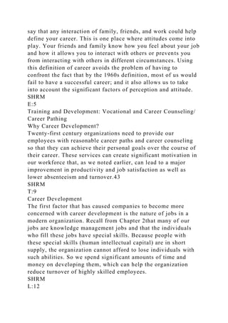 say that any interaction of family, friends, and work could help
define your career. This is one place where attitudes come into
play. Your friends and family know how you feel about your job
and how it allows you to interact with others or prevents you
from interacting with others in different circumstances. Using
this definition of career avoids the problem of having to
confront the fact that by the 1960s definition, most of us would
fail to have a successful career; and it also allows us to take
into account the significant factors of perception and attitude.
SHRM
E:5
Training and Development: Vocational and Career Counseling/
Career Pathing
Why Career Development?
Twenty-first century organizations need to provide our
employees with reasonable career paths and career counseling
so that they can achieve their personal goals over the course of
their career. These services can create significant motivation in
our workforce that, as we noted earlier, can lead to a major
improvement in productivity and job satisfaction as well as
lower absenteeism and turnover.43
SHRM
T:9
Career Development
The first factor that has caused companies to become more
concerned with career development is the nature of jobs in a
modern organization. Recall from Chapter 2that many of our
jobs are knowledge management jobs and that the individuals
who fill these jobs have special skills. Because people with
these special skills (human intellectual capital) are in short
supply, the organization cannot afford to lose individuals with
such abilities. So we spend significant amounts of time and
money on developing them, which can help the organization
reduce turnover of highly skilled employees.
SHRM
L:12
 