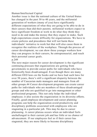 Human/Intellectual Capital
Another issue is that the national culture of the United States
has changed in the past 30 to 40 years, and the millennial
generation of workers (many of you) have significantly
different expectations of what they are going to be able to do in
their careers than did their parents. millennial workers expect to
have significant freedom at work to do what they think they
need to do and make the money that they expect to make. Such
high expectations create difficulty for organizations. We have to
create policies and procedures that will not harm these
individuals’ initiative to work but that will also cause them to
recognize the realities of the workplace. Through the process of
career development, we can show these younger workers how
they can progress in their careers, be entrepreneurial, and reach
their personal career goals.
p.249
The next major reason for career development is the significant
continuing pressure that organizations are getting from
governments to provide career paths for individuals who have
historically been disadvantaged. Even though there are many
different EEO laws on the books and we have had such laws for
over 50 years, there’s still a significant disparity between the
number of Caucasian male managers and managers from all
other groups.44 Career development programs can create career
paths for individuals who are members of these disadvantaged
groups and who are qualified to go into management or other
professional programs. This not only helps the individual
employee; it also assists the organization in its diversity efforts.
Finally, good employee development and career planning
programs can help the organization avoid productivity and
disciplinary problems associated with employees who are
stagnating in a particular job. This may be due to career
plateauing. A career plateau occurs when an individual feels
unchallenged in their current job and has little or no chance of
advancement. If our employees feel as if their career has
stagnated, they are more likely to become disciplinary
 