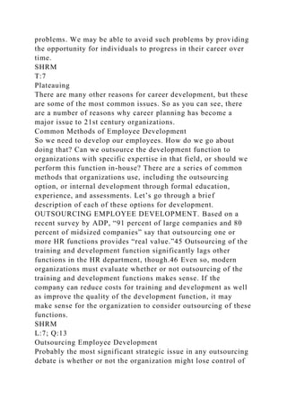 problems. We may be able to avoid such problems by providing
the opportunity for individuals to progress in their career over
time.
SHRM
T:7
Plateauing
There are many other reasons for career development, but these
are some of the most common issues. So as you can see, there
are a number of reasons why career planning has become a
major issue to 21st century organizations.
Common Methods of Employee Development
So we need to develop our employees. How do we go about
doing that? Can we outsource the development function to
organizations with specific expertise in that field, or should we
perform this function in-house? There are a series of common
methods that organizations use, including the outsourcing
option, or internal development through formal education,
experience, and assessments. Let’s go through a brief
description of each of these options for development.
OUTSOURCING EMPLOYEE DEVELOPMENT. Based on a
recent survey by ADP, “91 percent of large companies and 80
percent of midsized companies” say that outsourcing one or
more HR functions provides “real value.”45 Outsourcing of the
training and development function significantly lags other
functions in the HR department, though.46 Even so, modern
organizations must evaluate whether or not outsourcing of the
training and development functions makes sense. If the
company can reduce costs for training and development as well
as improve the quality of the development function, it may
make sense for the organization to consider outsourcing of these
functions.
SHRM
L:7; Q:13
Outsourcing Employee Development
Probably the most significant strategic issue in any outsourcing
debate is whether or not the organization might lose control of
 